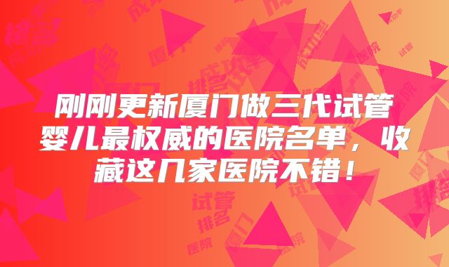 刚刚更新厦门做三代试管婴儿最权威的医院名单，收藏这几家医院不错！
