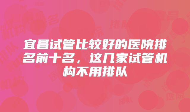 宜昌试管比较好的医院排名前十名，这几家试管机构不用排队