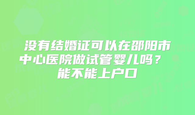 没有结婚证可以在邵阳市中心医院做试管婴儿吗？ 能不能上户口