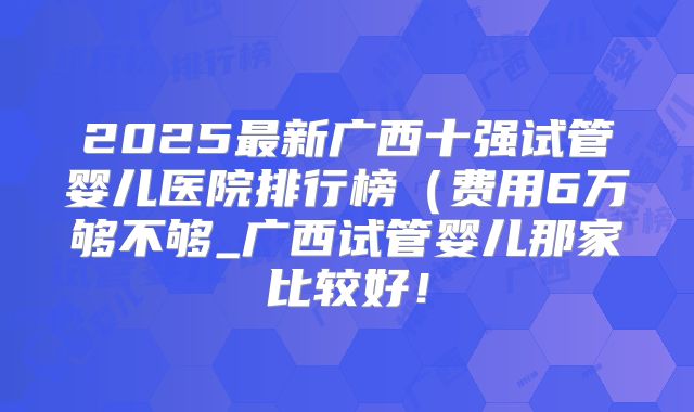 2025最新广西十强试管婴儿医院排行榜（费用6万够不够_广西试管婴儿那家比较好！