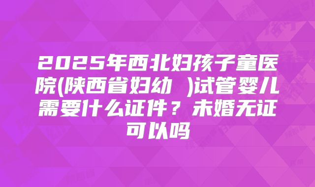 2025年西北妇孩子童医院(陕西省妇幼 )试管婴儿需要什么证件?未婚无证可以吗