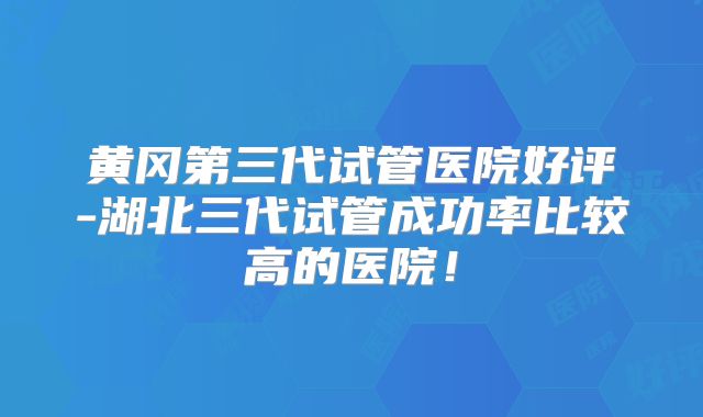 黄冈第三代试管医院好评-湖北三代试管成功率比较高的医院!