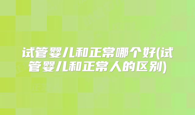 试管婴儿和正常哪个好(试管婴儿和正常人的区别)