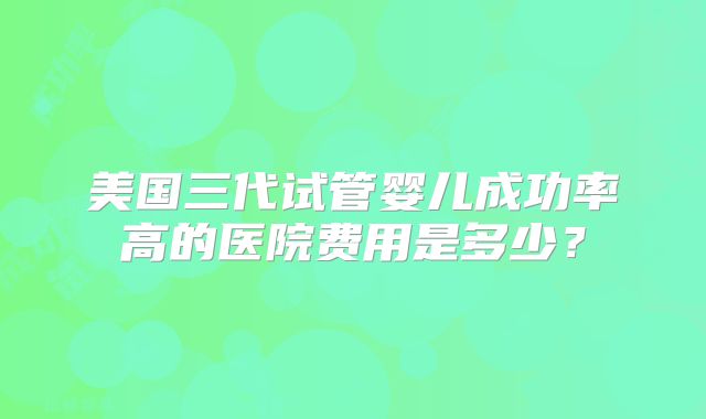 美国三代试管婴儿成功率高的医院费用是多少?