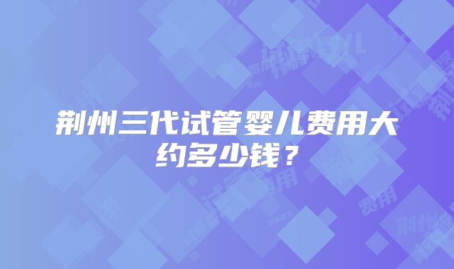 荆州三代试管婴儿费用大约多少钱？