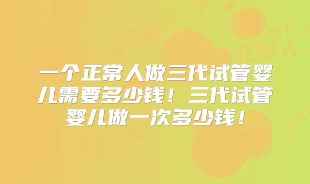 一个正常人做三代试管婴儿需要多少钱！三代试管婴儿做一次多少钱！