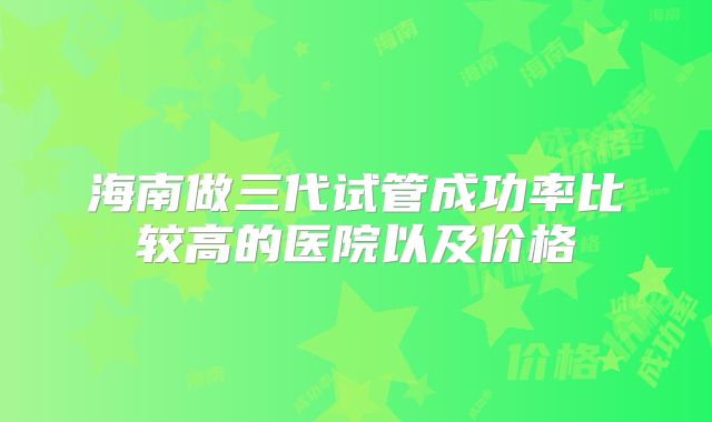 海南做三代试管成功率比较高的医院以及价格