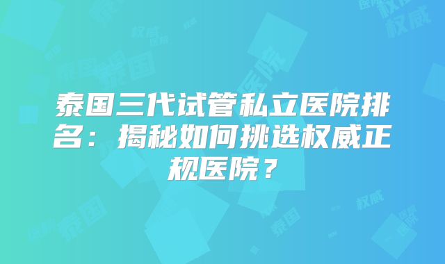 泰国三代试管私立医院排名：揭秘如何挑选权威正规医院？