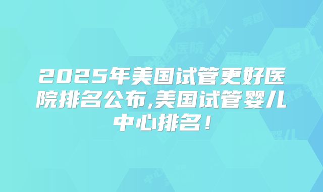 2025年美国试管更好医院排名公布,美国试管婴儿中心排名!