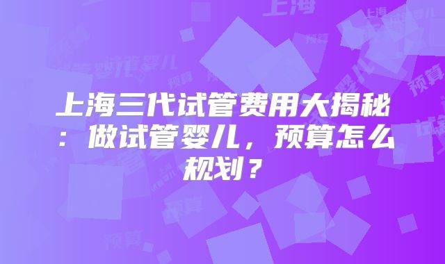 上海三代试管费用大揭秘:做试管婴儿,预算怎么规划?