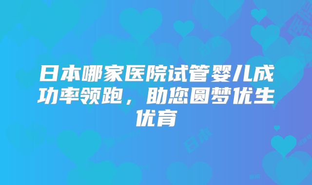 日本哪家医院试管婴儿成功率领跑,助您圆梦优生优育