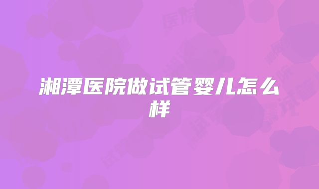 湘潭医院做试管婴儿怎么样