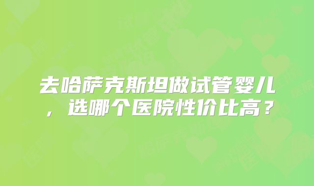 去哈萨克斯坦做试管婴儿，选哪个医院性价比高？