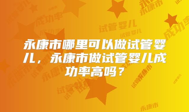 永康市哪里可以做试管婴儿,永康市做试管婴儿成功率高吗?