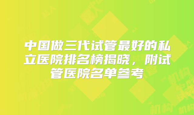 中国做三代试管最好的私立医院排名榜揭晓,附试管医院名单参考