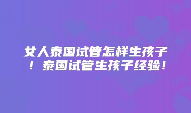 女人泰国试管怎样生孩子!泰国试管生孩子经验!