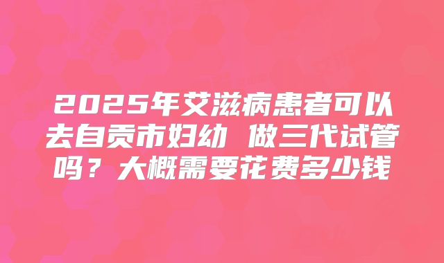 2025年艾滋病患者可以去自贡市妇幼 做三代试管吗?大概需要花费多少钱