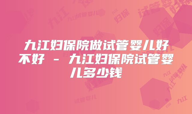 九江妇保院做试管婴儿好不好 - 九江妇保院试管婴儿多少钱