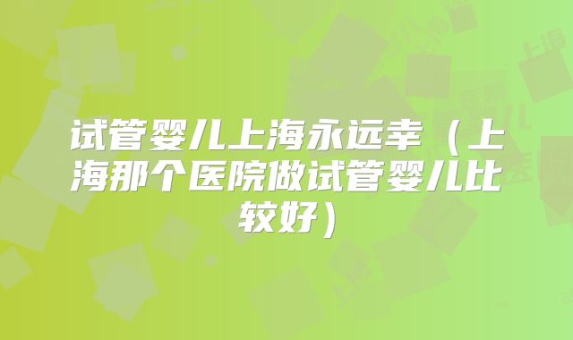 试管婴儿上海永远幸(上海那个医院做试管婴儿比较好)