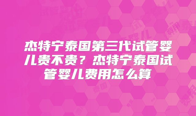 杰特宁泰国第三代试管婴儿贵不贵？杰特宁泰国试管婴儿费用怎么算