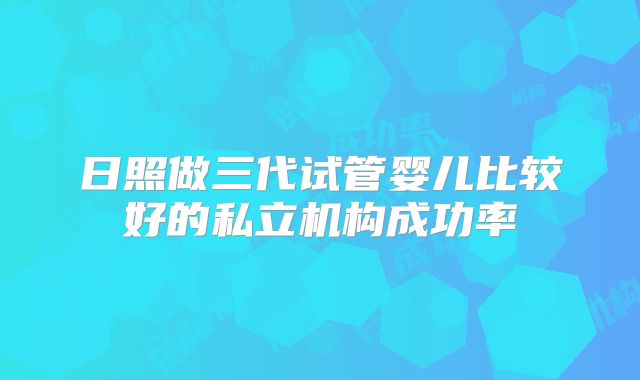 日照做三代试管婴儿比较好的私立机构成功率