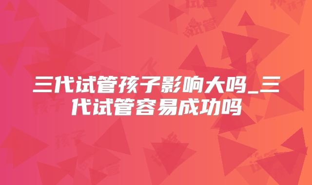 三代试管孩子影响大吗_三代试管容易成功吗