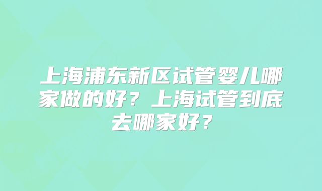 上海浦东新区试管婴儿哪家做的好？上海试管到底去哪家好？