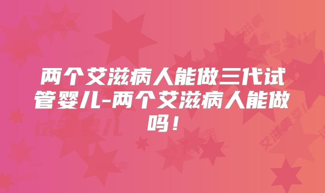 两个艾滋病人能做三代试管婴儿-两个艾滋病人能做吗!