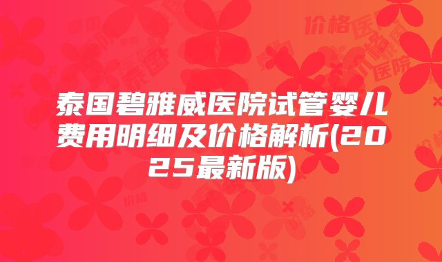 泰国碧雅威医院试管婴儿费用明细及价格解析(2025最新版)