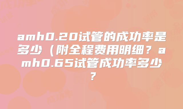 amh0.20试管的成功率是多少（附全程费用明细？amh0.65试管成功率多少？