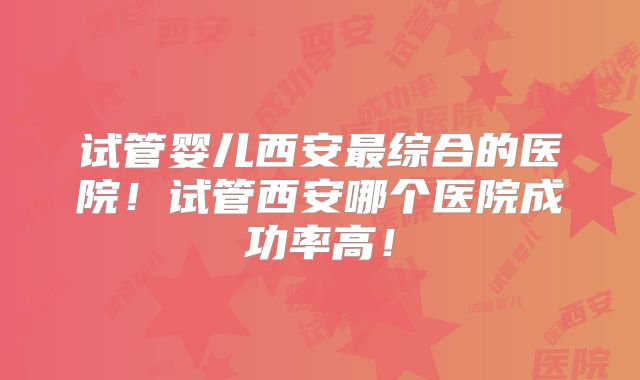 试管婴儿西安最综合的医院!试管西安哪个医院成功率高!