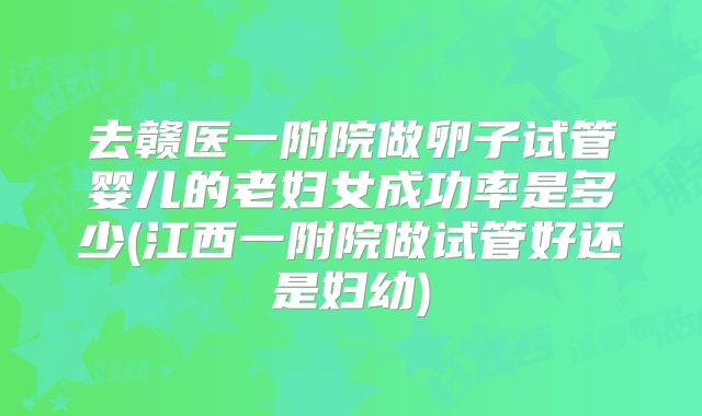 去赣医一附院做卵子试管婴儿的老妇女成功率是多少(江西一附院做试管好还是妇幼)