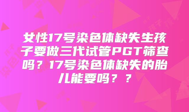 女性17号染色体缺失生孩子要做三代试管PGT筛查吗？17号染色体缺失的胎儿能要吗？？