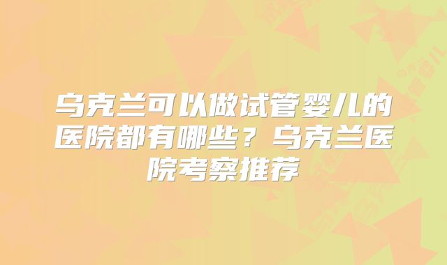 乌克兰可以做试管婴儿的医院都有哪些？乌克兰医院考察推荐