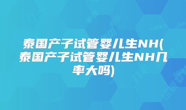 泰国产子试管婴儿生NH(泰国产子试管婴儿生NH几率大吗)