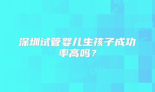 深圳试管婴儿生孩子成功率高吗？