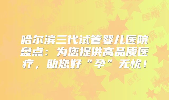 哈尔滨三代试管婴儿医院盘点：为您提供高品质医疗，助您好“孕”无忧！