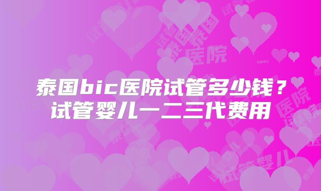 泰国bic医院试管多少钱?试管婴儿一二三代费用