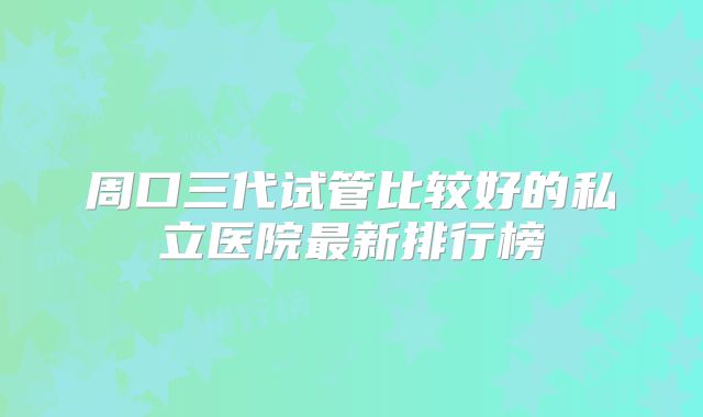 周口三代试管比较好的私立医院最新排行榜