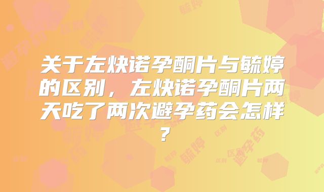关于左炔诺孕酮片与毓婷的区别，左炔诺孕酮片两天吃了两次避孕药会怎样？