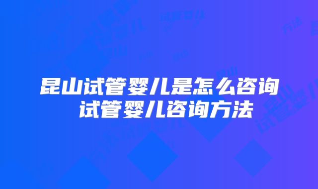 昆山试管婴儿是怎么咨询 试管婴儿咨询方法
