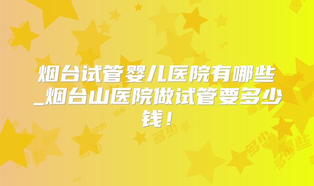 烟台试管婴儿医院有哪些_烟台山医院做试管要多少钱！
