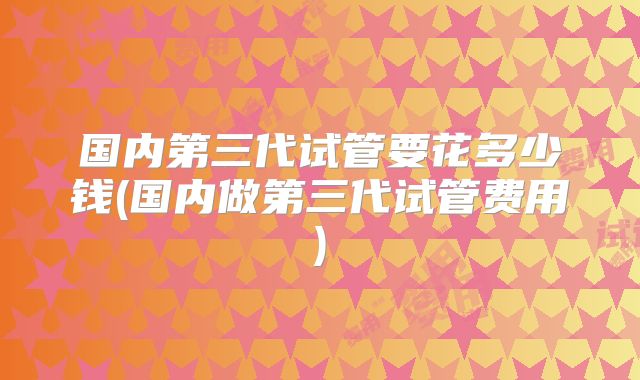 国内第三代试管要花多少钱(国内做第三代试管费用)
