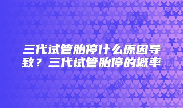 三代试管胎停什么原因导致？三代试管胎停的概率