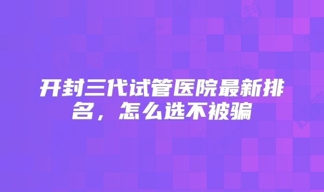 开封三代试管医院最新排名,怎么选不被骗