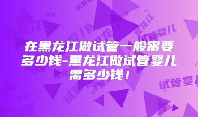 在黑龙江做试管一般需要多少钱-黑龙江做试管婴儿需多少钱!
