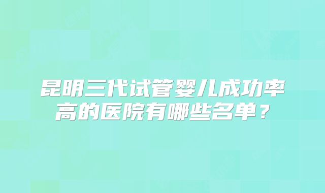 昆明三代试管婴儿成功率高的医院有哪些名单？
