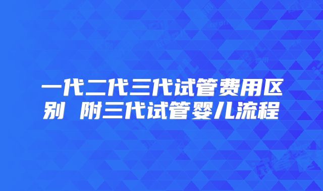 一代二代三代试管费用区别 附三代试管婴儿流程