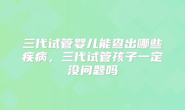 三代试管婴儿能查出哪些疾病，三代试管孩子一定没问题吗
