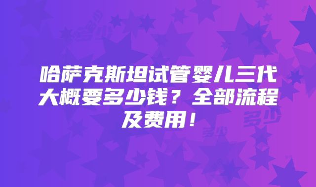哈萨克斯坦试管婴儿三代大概要多少钱?全部流程及费用!